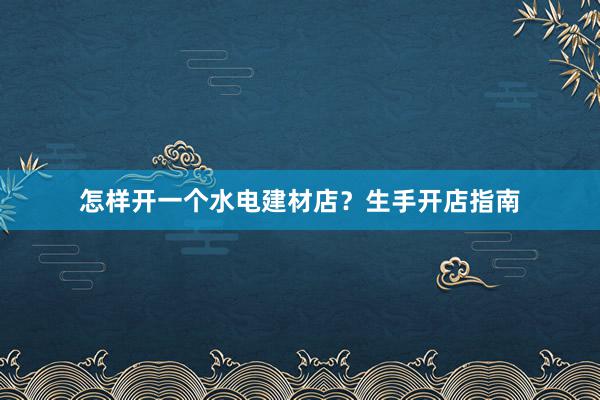 怎样开一个水电建材店？生手开店指南
