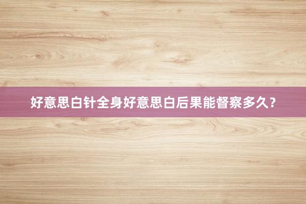 好意思白针全身好意思白后果能督察多久？