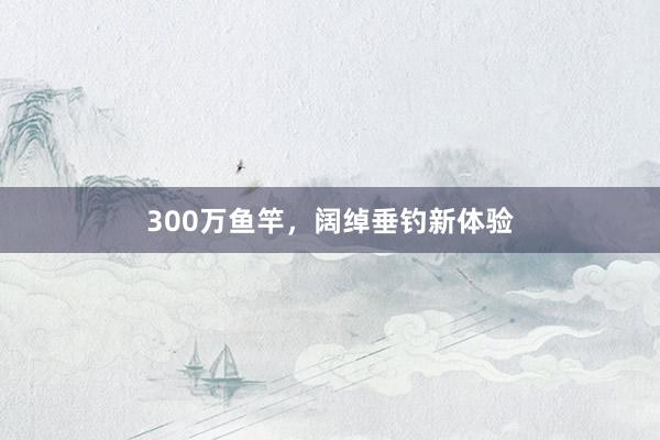 300万鱼竿，阔绰垂钓新体验